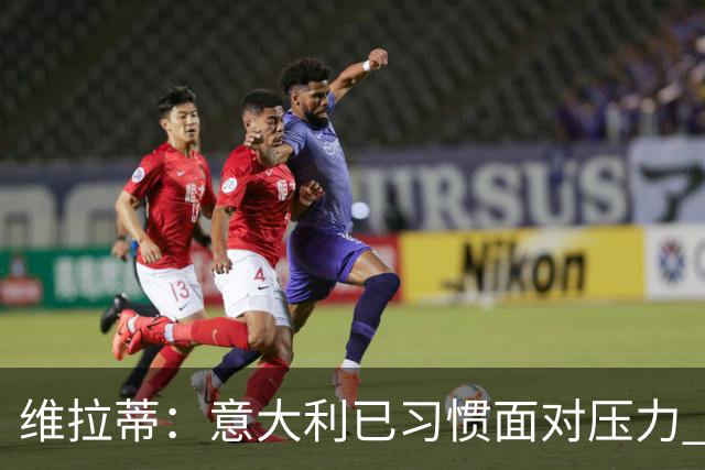 维拉蒂：意大利已习惯面对压力 我们该全力以赴